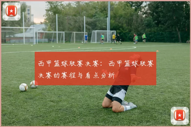 西甲篮球联赛决赛：西甲篮球联赛决赛的赛程与看点分析