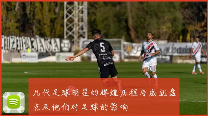 几代足球明星的辉煌历程与成就盘点及他们对足球的影响