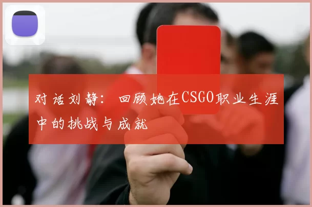 对话刘静：回顾她在CSGO职业生涯中的挑战与成就