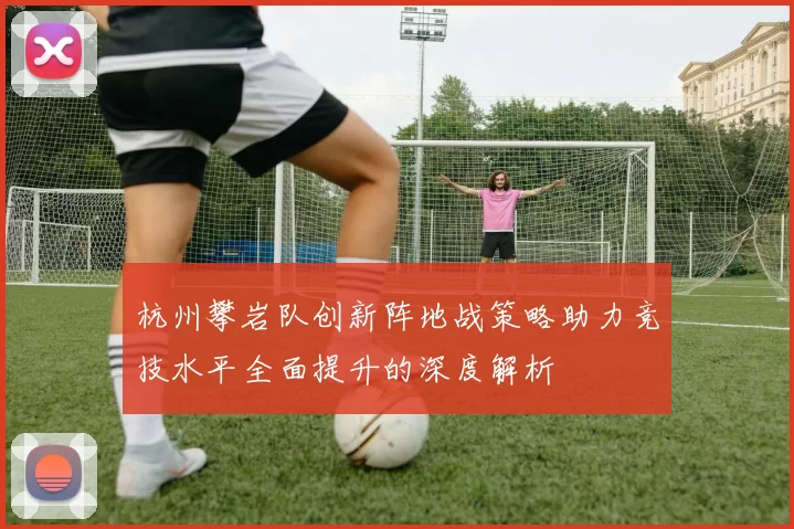 杭州攀岩队创新阵地战策略助力竞技水平全面提升的深度解析