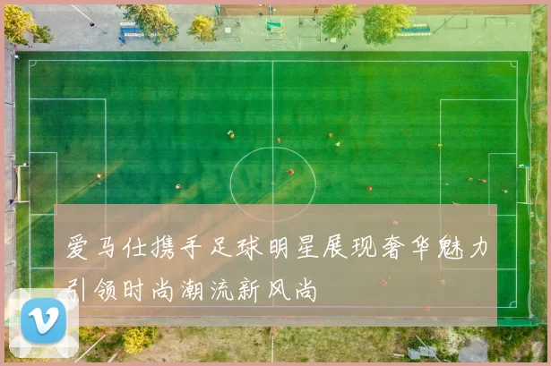 爱马仕携手足球明星展现奢华魅力引领时尚潮流新风尚