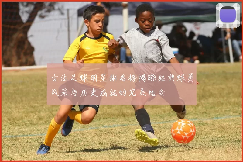 古法足球明星排名榜揭晓经典球员风采与历史成就的完美结合