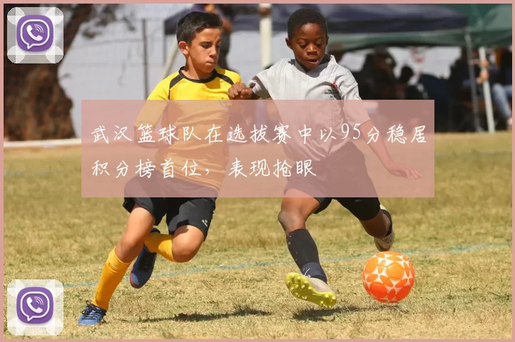 武汉篮球队在选拔赛中以95分稳居积分榜首位，表现抢眼
