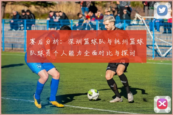 赛后分析：深圳篮球队与杭州篮球队球员个人能力全面对比与探讨