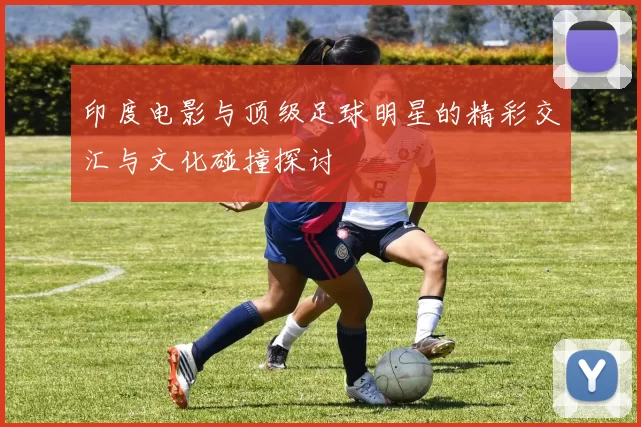 印度电影与顶级足球明星的精彩交汇与文化碰撞探讨