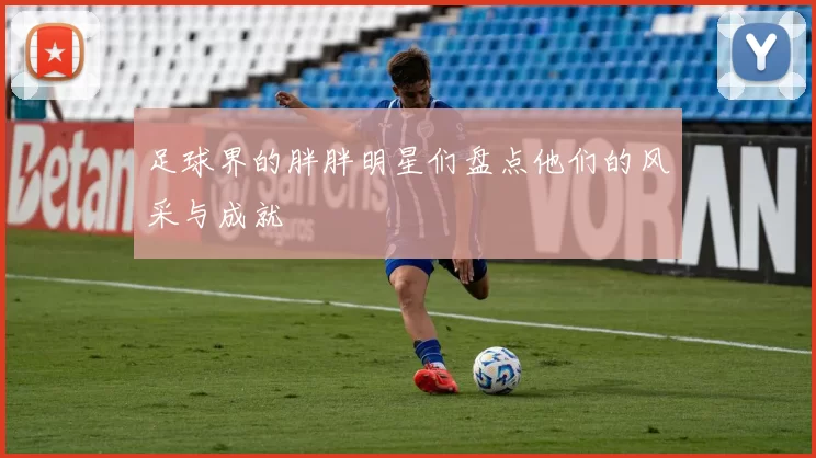 足球界的胖胖明星们盘点他们的风采与成就