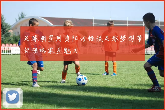 足球明星用贵阳话畅谈足球梦想带你领略家乡魅力