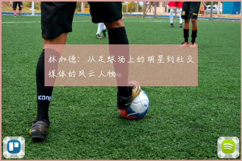 林加德：从足球场上的明星到社交媒体的风云人物