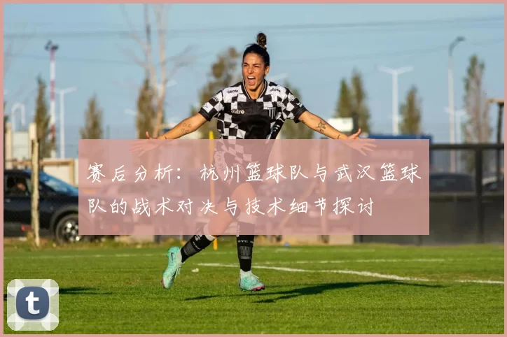 赛后分析：杭州篮球队与武汉篮球队的战术对决与技术细节探讨