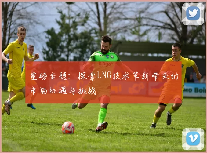 重磅专题：探索LNG技术革新带来的市场机遇与挑战