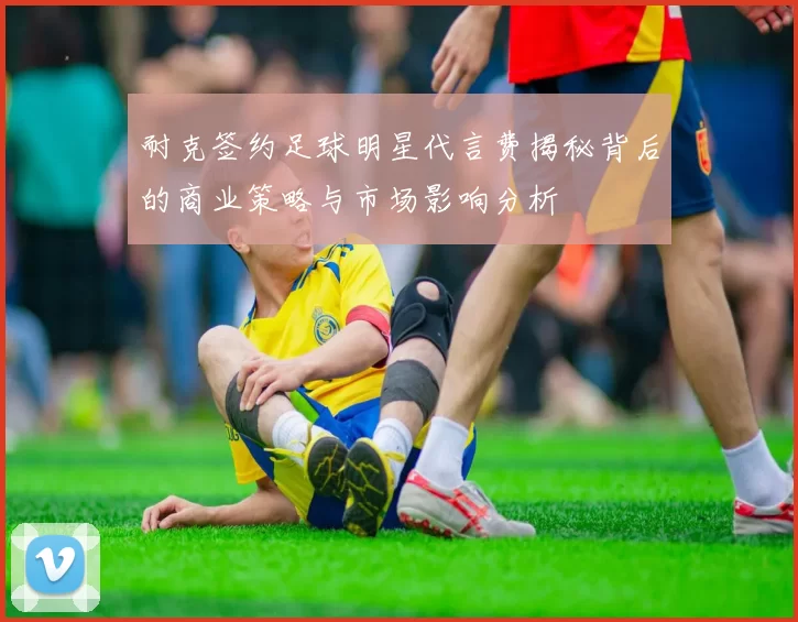 耐克签约足球明星代言费揭秘背后的商业策略与市场影响分析