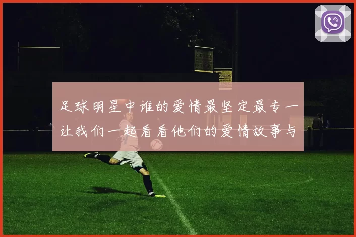 足球明星中谁的爱情最坚定最专一让我们一起看看他们的爱情故事与动人瞬间