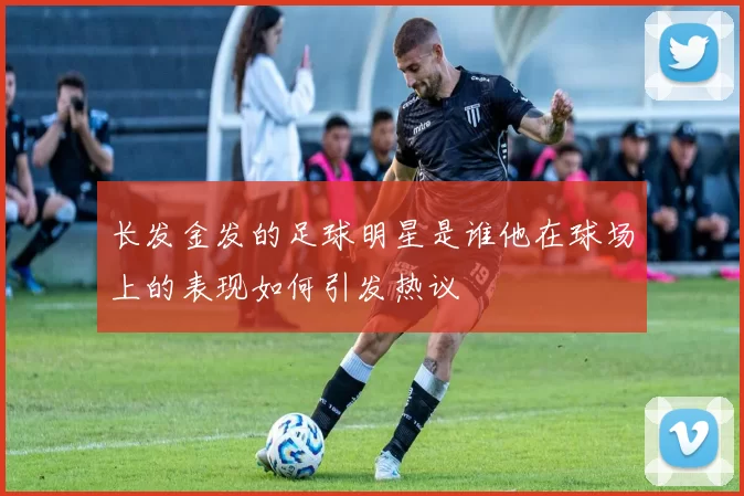 长发金发的足球明星是谁他在球场上的表现如何引发热议