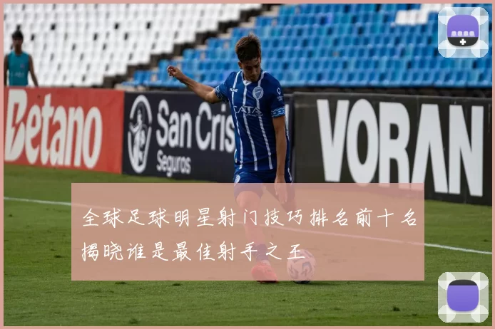 全球足球明星射门技巧排名前十名揭晓谁是最佳射手之王