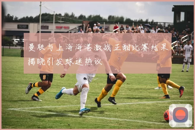 曼联与上海海港激战正酣比赛结果揭晓引发球迷热议