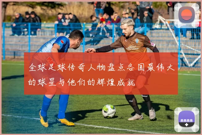 全球足球传奇人物盘点各国最伟大的球星与他们的辉煌成就