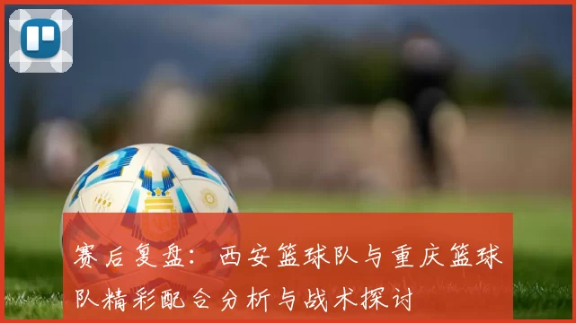 赛后复盘：西安篮球队与重庆篮球队精彩配合分析与战术探讨