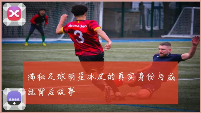 揭秘足球明星冰皮的真实身份与成就背后故事