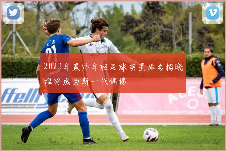 2023年最帅年轻足球明星排名揭晓谁将成为新一代偶像