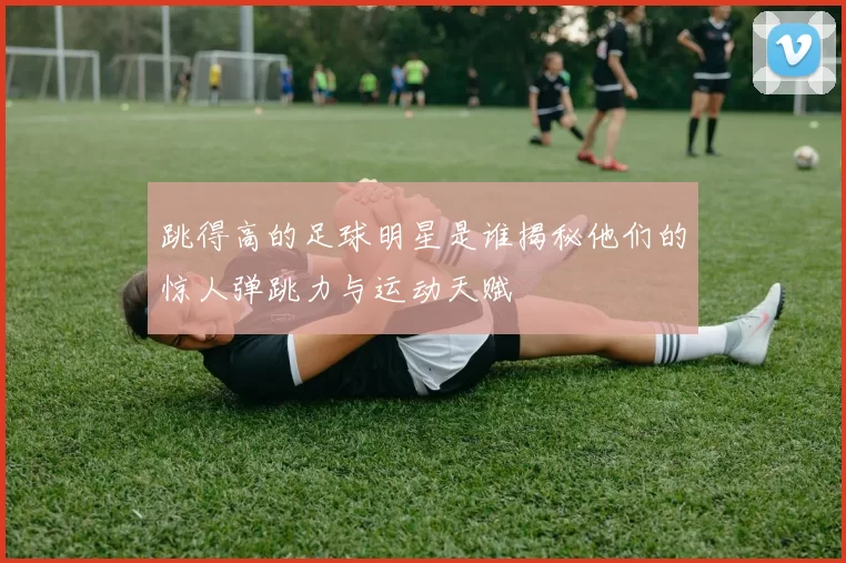 跳得高的足球明星是谁揭秘他们的惊人弹跳力与运动天赋