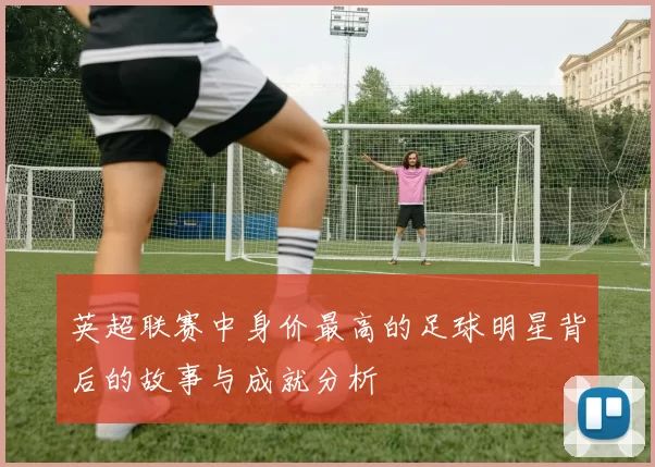 英超联赛中身价最高的足球明星背后的故事与成就分析