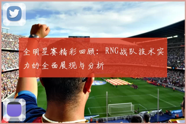 全明星赛精彩回顾：RNG战队技术实力的全面展现与分析
