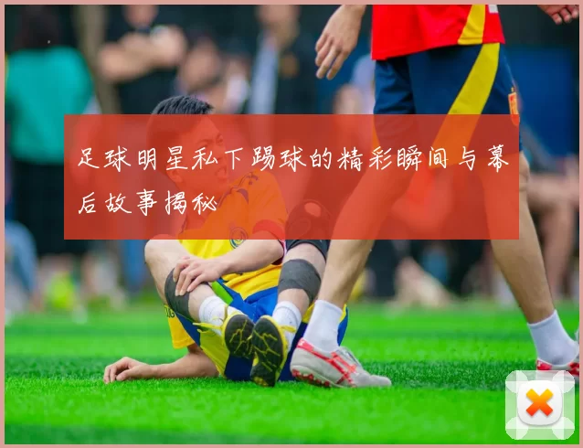 足球明星私下踢球的精彩瞬间与幕后故事揭秘