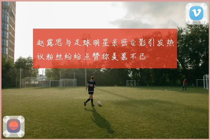 赵露思与足球明星亲密合影引发热议粉丝纷纷点赞称羡慕不已