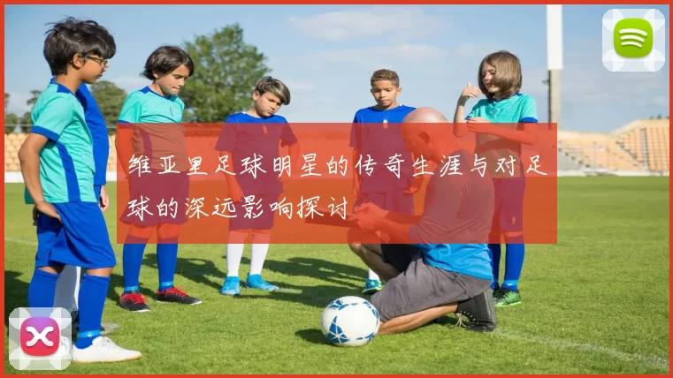 维亚里足球明星的传奇生涯与对足球的深远影响探讨