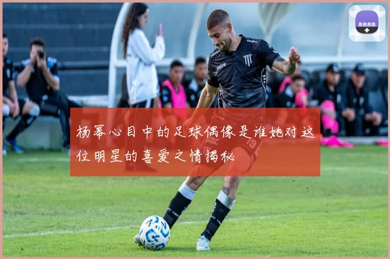 杨幂心目中的足球偶像是谁她对这位明星的喜爱之情揭秘