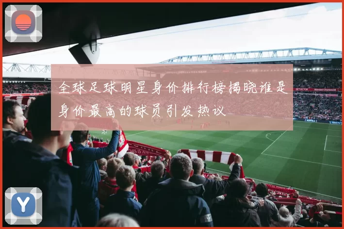 全球足球明星身价排行榜揭晓谁是身价最高的球员引发热议