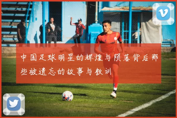 中国足球明星的辉煌与陨落背后那些被遗忘的故事与教训