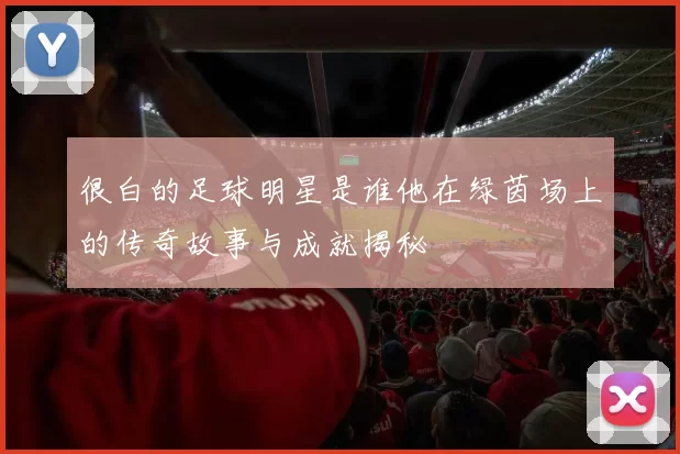很白的足球明星是谁他在绿茵场上的传奇故事与成就揭秘