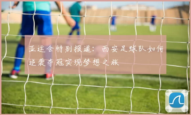 亚运会特别报道：西安足球队如何逆袭夺冠实现梦想之旅