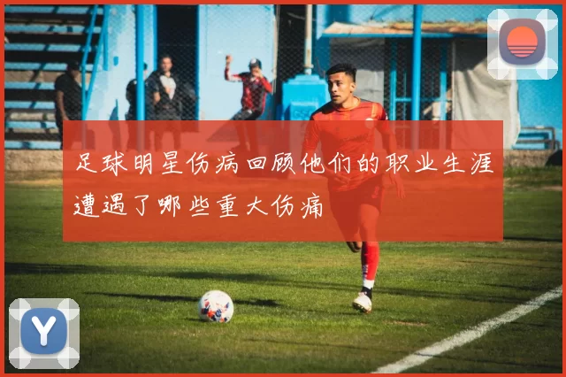 足球明星伤病回顾他们的职业生涯遭遇了哪些重大伤痛